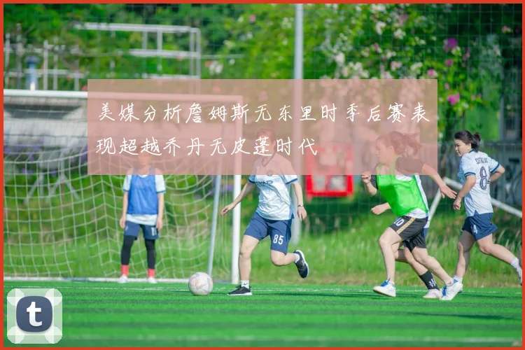 美媒分析詹姆斯无东里时季后赛表现超越乔丹无皮蓬时代