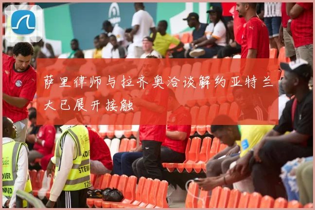萨里律师与拉齐奥洽谈解约亚特兰大已展开接触