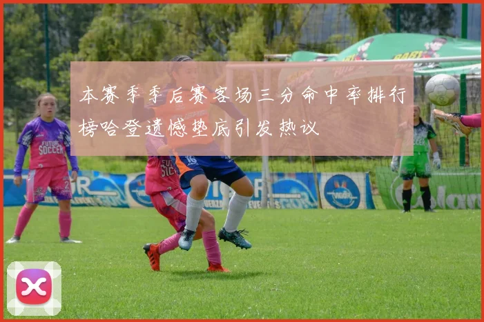 本赛季季后赛客场三分命中率排行榜哈登遗憾垫底引发热议