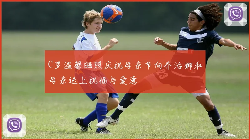 C罗温馨晒照庆祝母亲节向乔治娜和母亲送上祝福与爱意