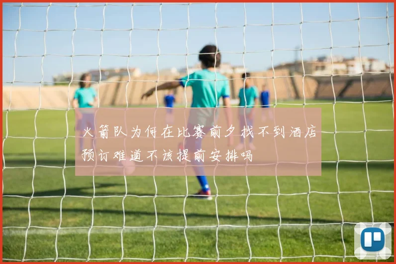 火箭队为何在比赛前夕找不到酒店预订难道不该提前安排吗