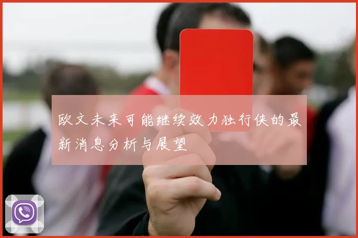 欧文未来可能继续效力独行侠的最新消息分析与展望
