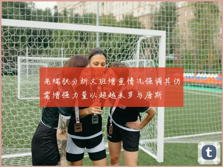 老瑞秋分析文班增重情况强调其仍需增强力量以超越米罗与唐斯