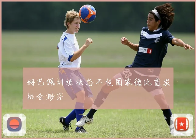 姆巴佩训练状态不佳国家德比首发机会渺茫