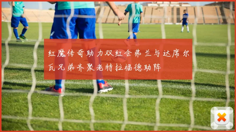 红魔传奇助力双红会弗兰与达席尔瓦兄弟齐聚老特拉福德助阵