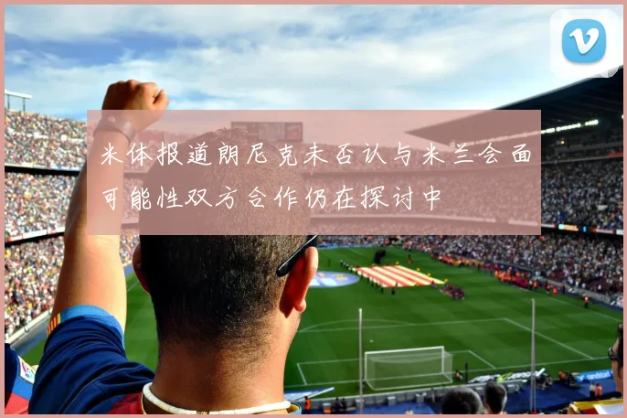 米体报道朗尼克未否认与米兰会面可能性双方合作仍在探讨中