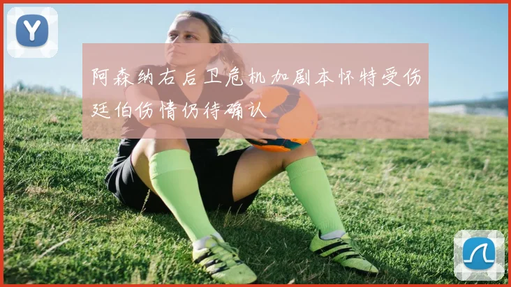 阿森纳右后卫危机加剧本怀特受伤廷伯伤情仍待确认