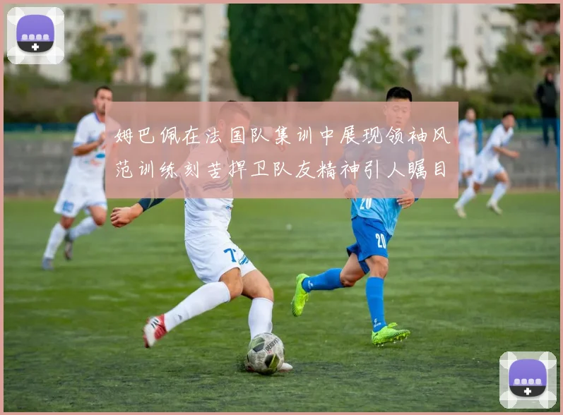 姆巴佩在法国队集训中展现领袖风范训练刻苦捍卫队友精神引人瞩目