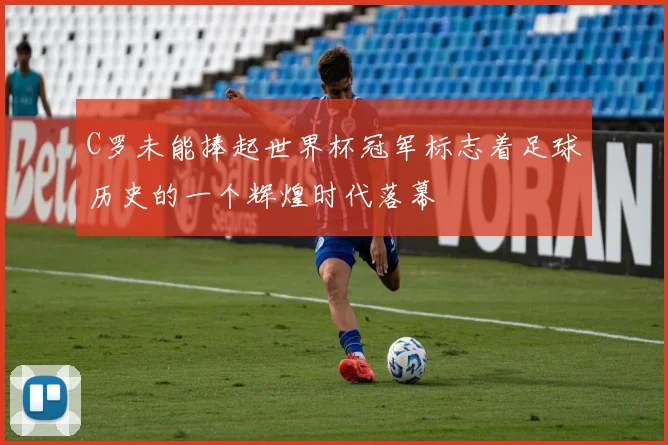 C罗未能捧起世界杯冠军标志着足球历史的一个辉煌时代落幕