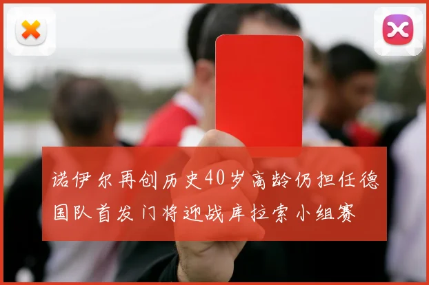 诺伊尔再创历史40岁高龄仍担任德国队首发门将迎战库拉索小组赛