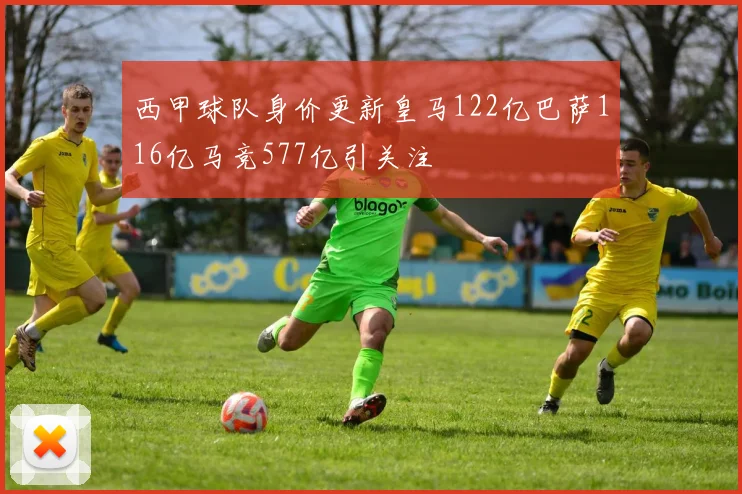 西甲球队身价更新皇马122亿巴萨116亿马竞577亿引关注