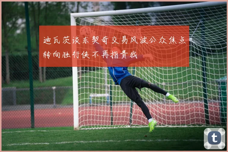 迪瓦茨谈东契奇交易风波公众焦点转向独行侠不再指责我