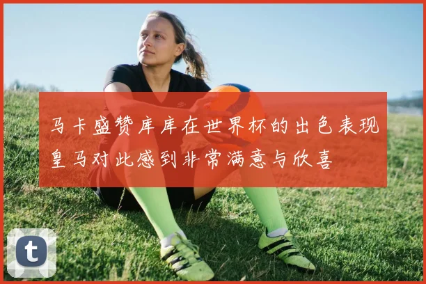 马卡盛赞库库在世界杯的出色表现皇马对此感到非常满意与欣喜
