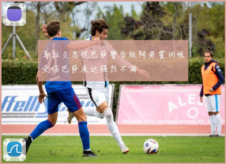 乌拉圭忽视巴萨警告致阿劳霍训练受伤巴萨表达强烈不满