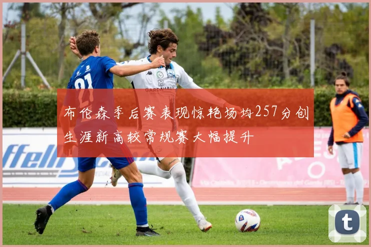 布伦森季后赛表现惊艳场均257分创生涯新高较常规赛大幅提升