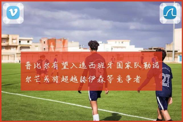 普比尔有望入选西班牙国家队勒诺尔芒或将超越赫伊森等竞争者