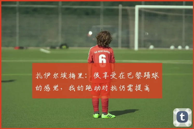 扎伊尔埃梅里：很享受在巴黎踢球的感觉，我的跑动对抗仍需提高