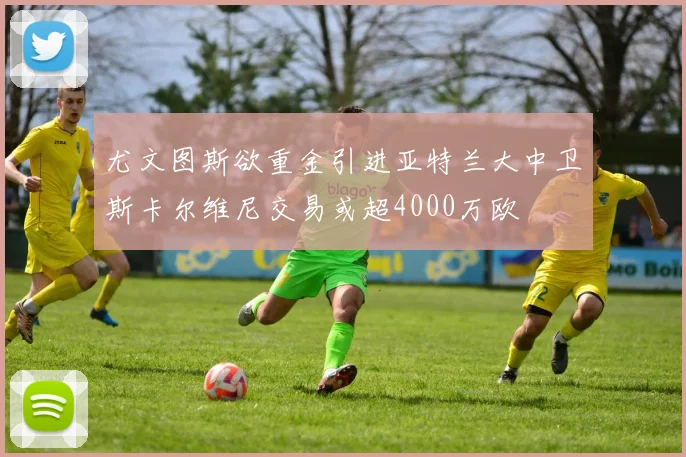 尤文图斯欲重金引进亚特兰大中卫斯卡尔维尼交易或超4000万欧