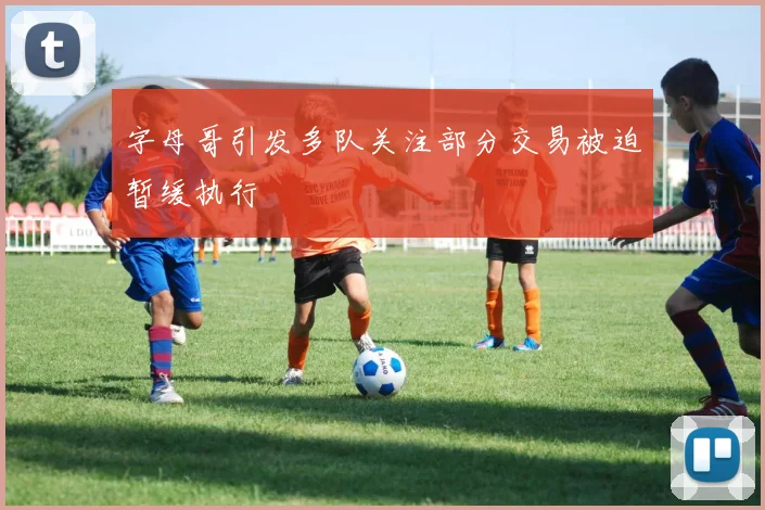 字母哥引发多队关注部分交易被迫暂缓执行