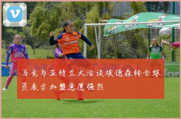 马竞与亚特兰大洽谈埃德森转会球员表示加盟意愿强烈