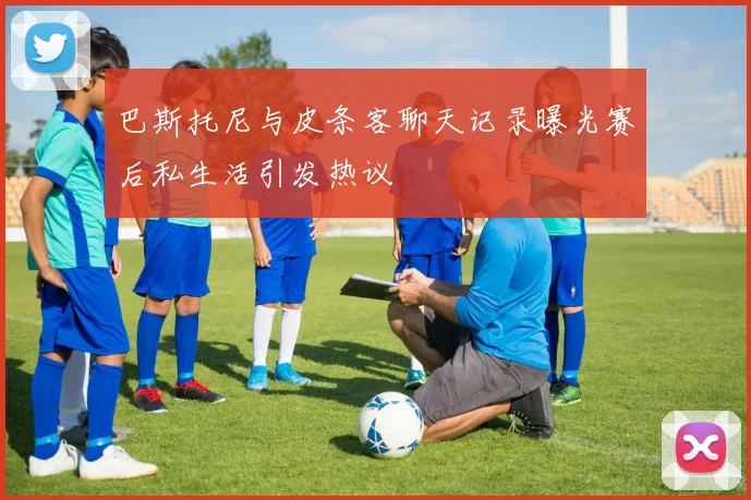 巴斯托尼与皮条客聊天记录曝光赛后私生活引发热议