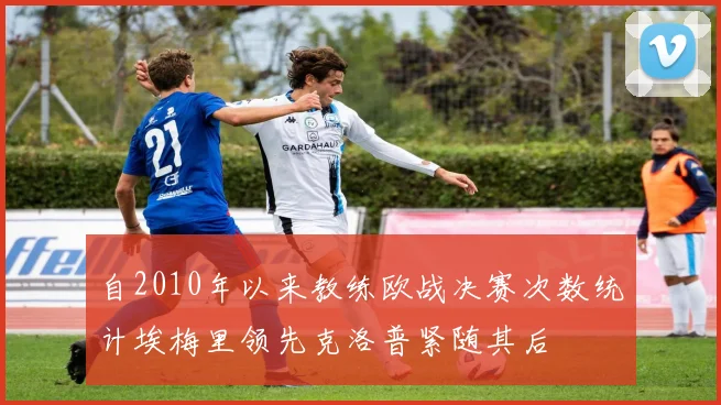 自2010年以来教练欧战决赛次数统计埃梅里领先克洛普紧随其后